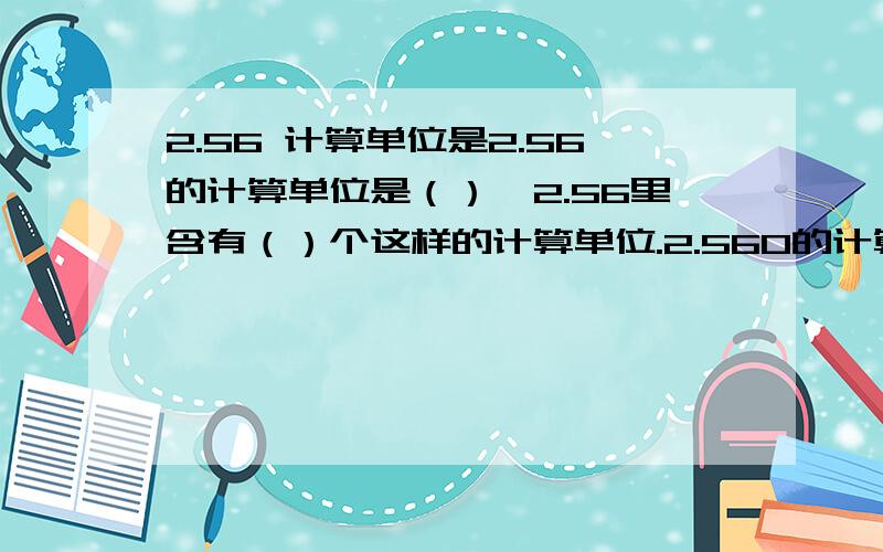 2.56 计算单位是2.56的计算单位是（）,2.56里含有（）个这样的计算单位.2.560的计算单位是（）,2.560