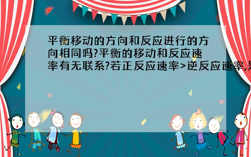 平衡移动的方向和反应进行的方向相同吗?平衡的移动和反应速率有无联系?若正反应速率>逆反应速率,是不是此时平衡有移动,但是