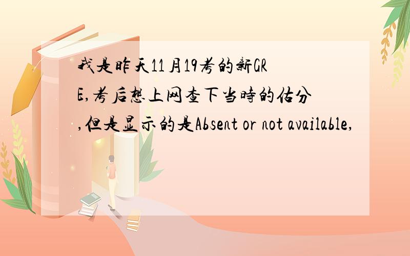 我是昨天11月19考的新GRE,考后想上网查下当时的估分,但是显示的是Absent or not available,