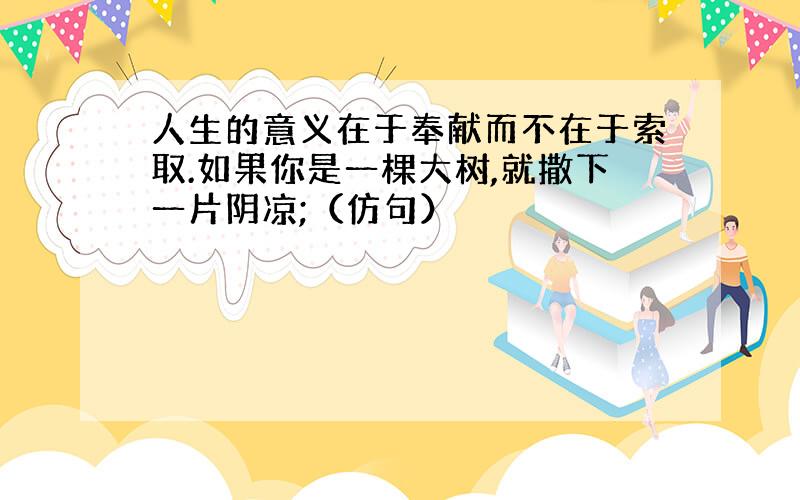 人生的意义在于奉献而不在于索取.如果你是一棵大树,就撒下一片阴凉;（仿句）