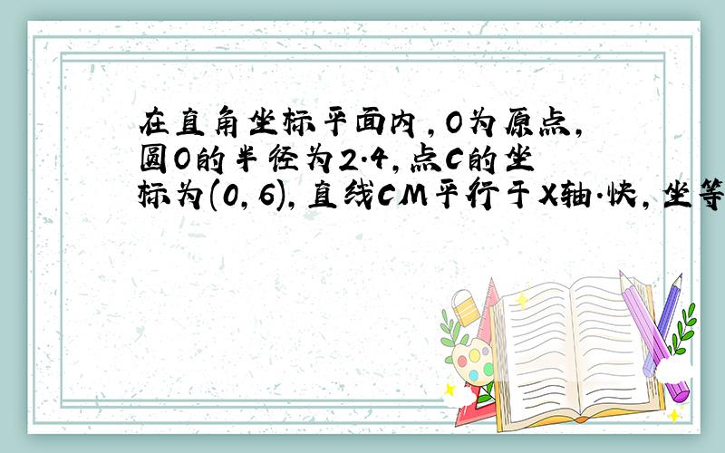 在直角坐标平面内,O为原点,圆O的半径为2.4,点C的坐标为(0,6),直线CM平行于X轴.快,坐等!