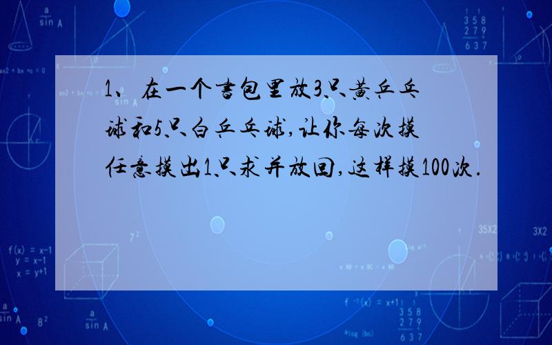 1、在一个书包里放3只黄乒乓球和5只白乒乓球,让你每次摸任意摸出1只求并放回,这样摸100次.