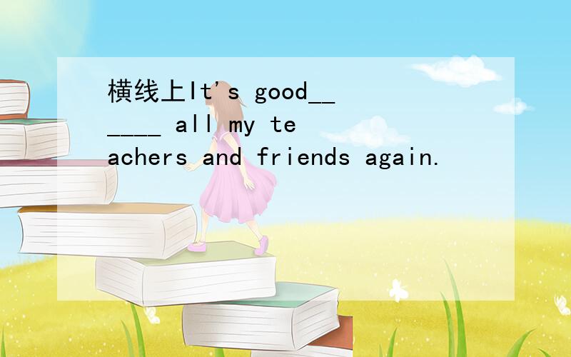 横线上It's good______ all my teachers and friends again.