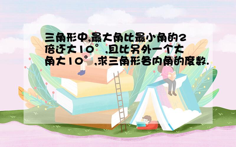 三角形中,最大角比最小角的2倍还大10°,且比另外一个大角大10°,求三角形各内角的度数.