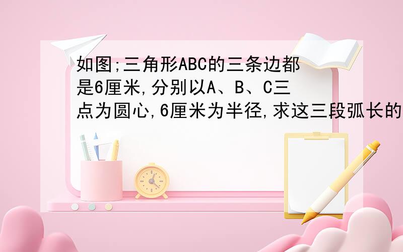 如图;三角形ABC的三条边都是6厘米,分别以A、B、C三点为圆心,6厘米为半径,求这三段弧长的和