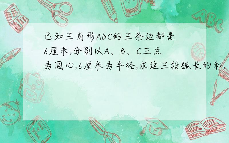 已知三角形ABC的三条边都是6厘米,分别以A、B、C三点为圆心,6厘米为半径,求这三段弧长的和.