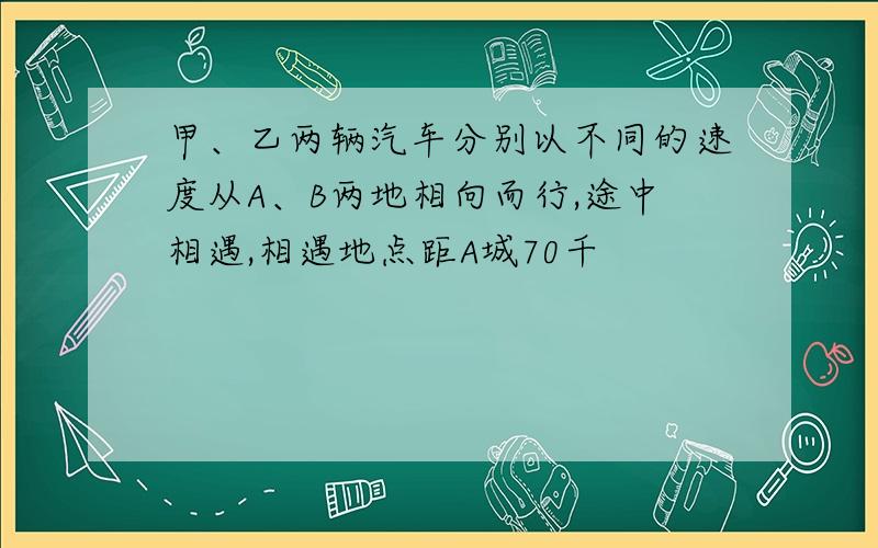 甲、乙两辆汽车分别以不同的速度从A、B两地相向而行,途中相遇,相遇地点距A城70千