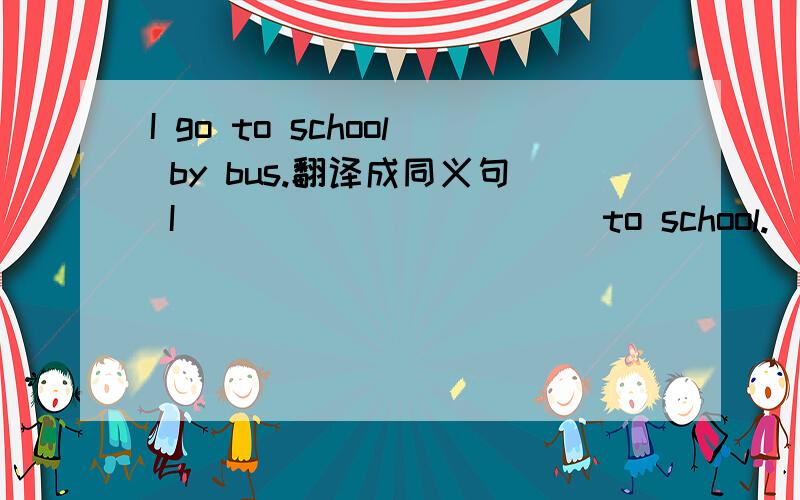 I go to school by bus.翻译成同义句 I___ ___ ____ to school.