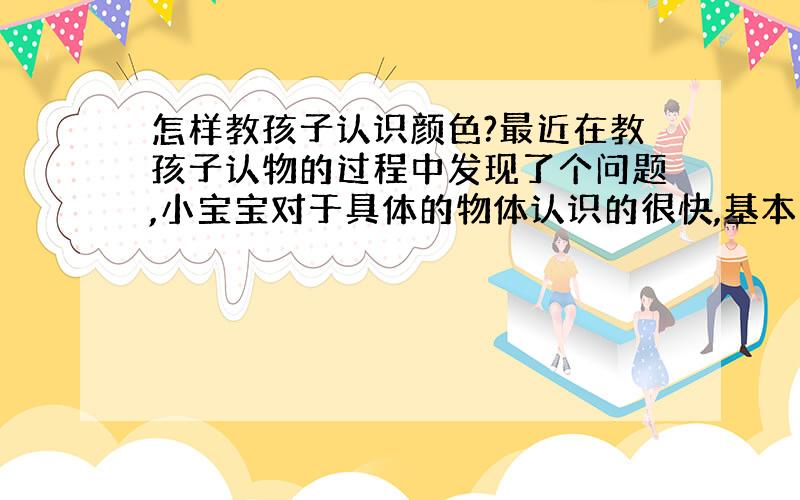 怎样教孩子认识颜色?最近在教孩子认物的过程中发现了个问题,小宝宝对于具体的物体认识的很快,基本上教一两遍就记住了,但是对