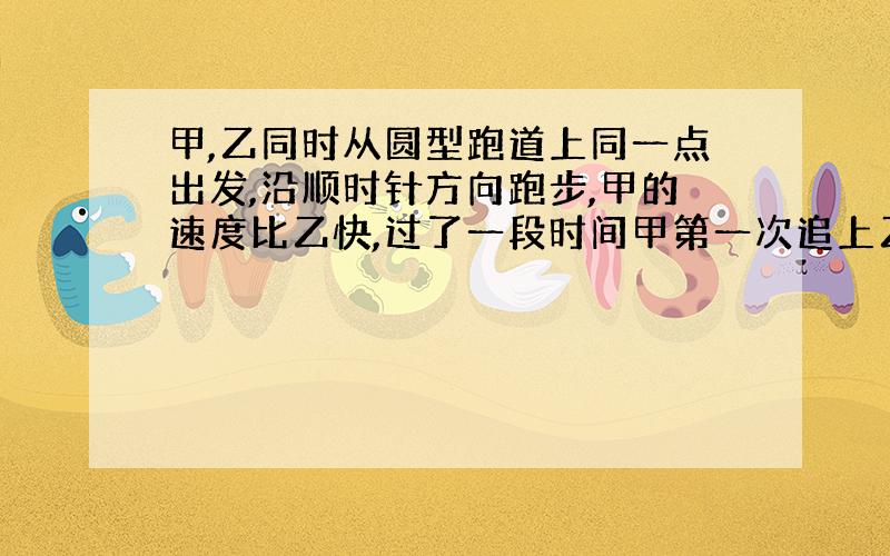 甲,乙同时从圆型跑道上同一点出发,沿顺时针方向跑步,甲的速度比乙快,过了一段时间甲第一次追上乙,此时甲立刻掉转身体,以原