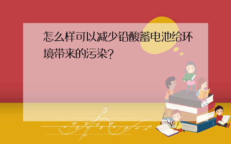 怎么样可以减少铅酸蓄电池给环境带来的污染?