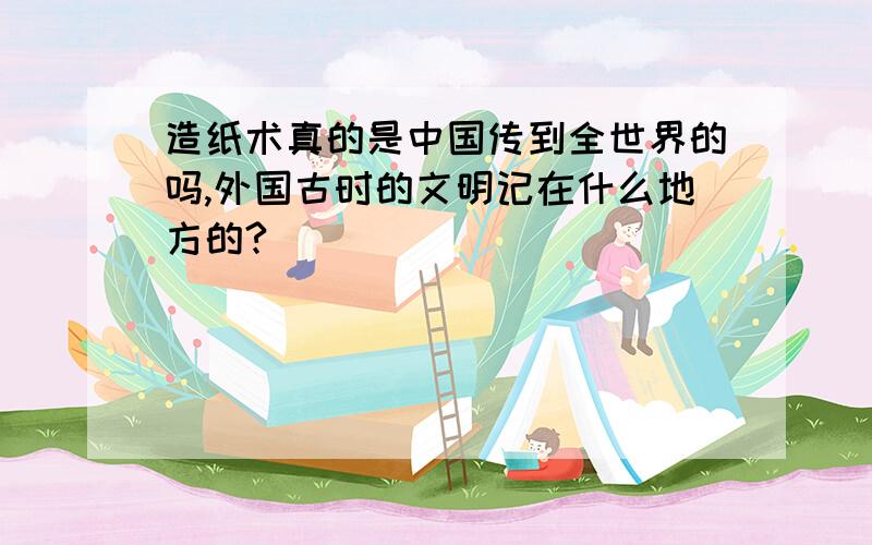 造纸术真的是中国传到全世界的吗,外国古时的文明记在什么地方的?