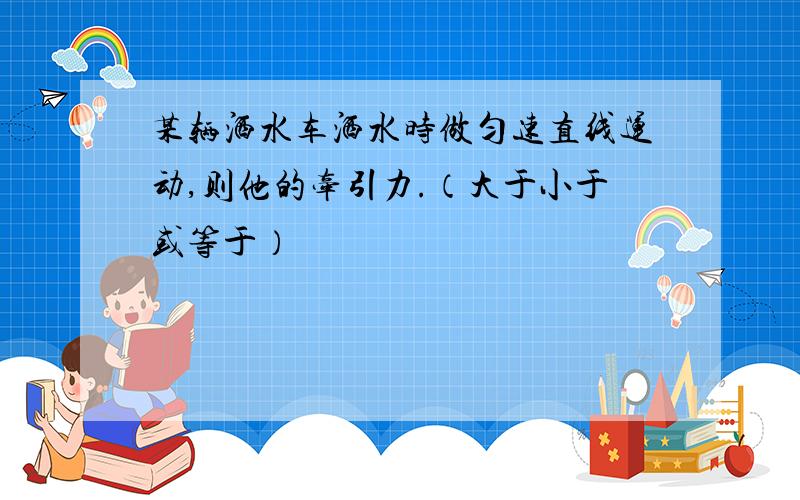 某辆洒水车洒水时做匀速直线运动,则他的牵引力.（大于小于或等于）