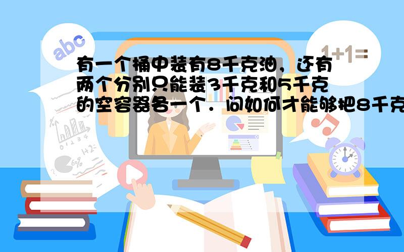 有一个桶中装有8千克油，还有两个分别只能装3千克和5千克的空容器各一个．问如何才能够把8千克油平均分成两份？