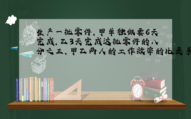 生产一批零件,甲单独做要6天完成,乙3天完成这批零件的八分之三,甲乙两人的工作效率的比是多少?（要算式的哦,算式完整并且