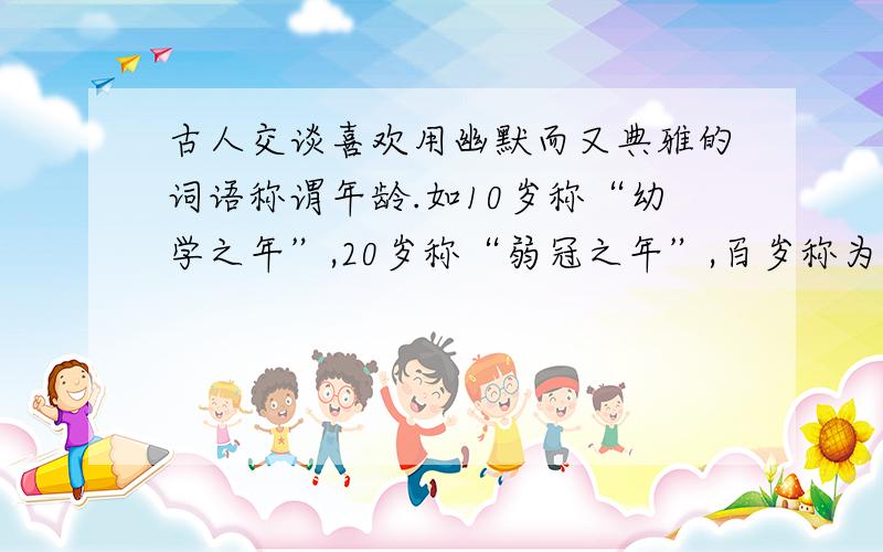 古人交谈喜欢用幽默而又典雅的词语称谓年龄.如10岁称“幼学之年”,20岁称“弱冠之年”,百岁称为什么?