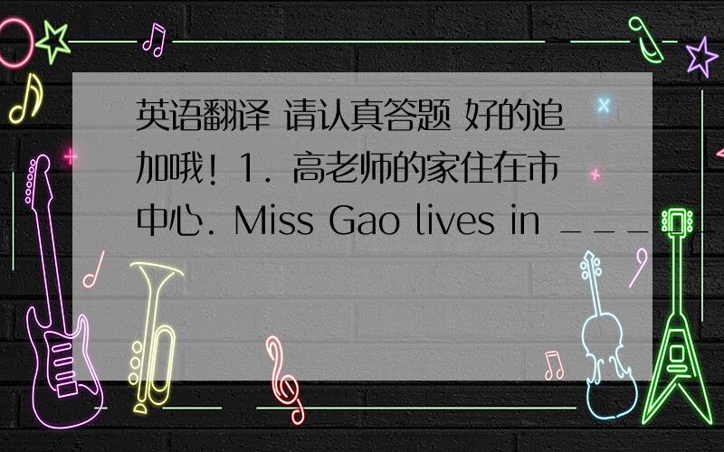 英语翻译 请认真答题 好的追加哦! 1．高老师的家住在市中心. Miss Gao lives in ______ ___