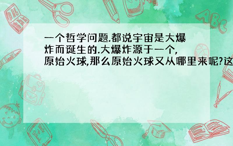 一个哲学问题.都说宇宙是大爆炸而诞生的.大爆炸源于一个,原始火球,那么原始火球又从哪里来呢?这不就没有尽头,又回到了神创