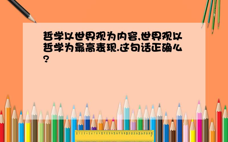 哲学以世界观为内容,世界观以哲学为最高表现.这句话正确么?