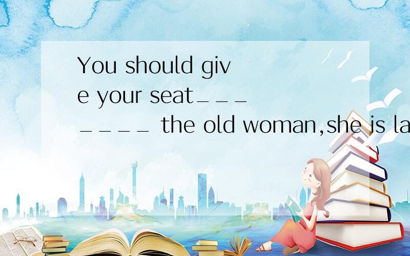 You should give your seat_______ the old woman,she is lame__