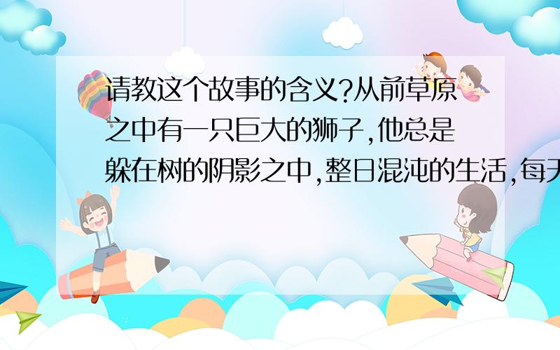 请教这个故事的含义?从前草原之中有一只巨大的狮子,他总是躲在树的阴影之中,整日混沌的生活,每天重复着同样的事.一个平凡的