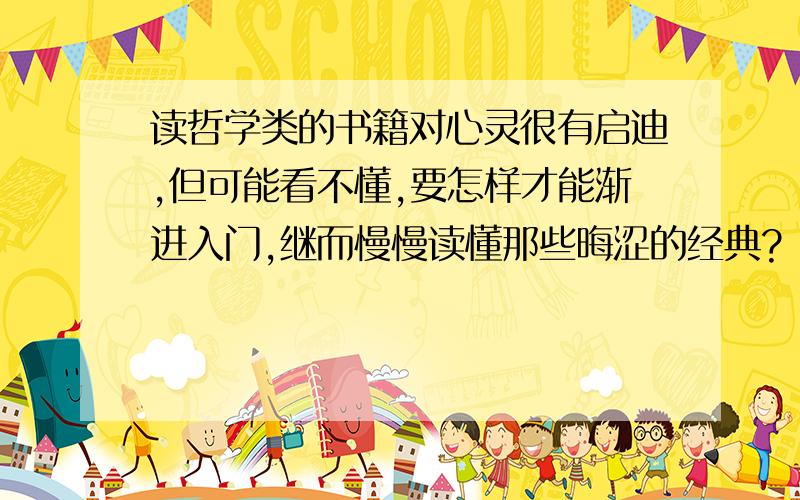 读哲学类的书籍对心灵很有启迪,但可能看不懂,要怎样才能渐进入门,继而慢慢读懂那些晦涩的经典?