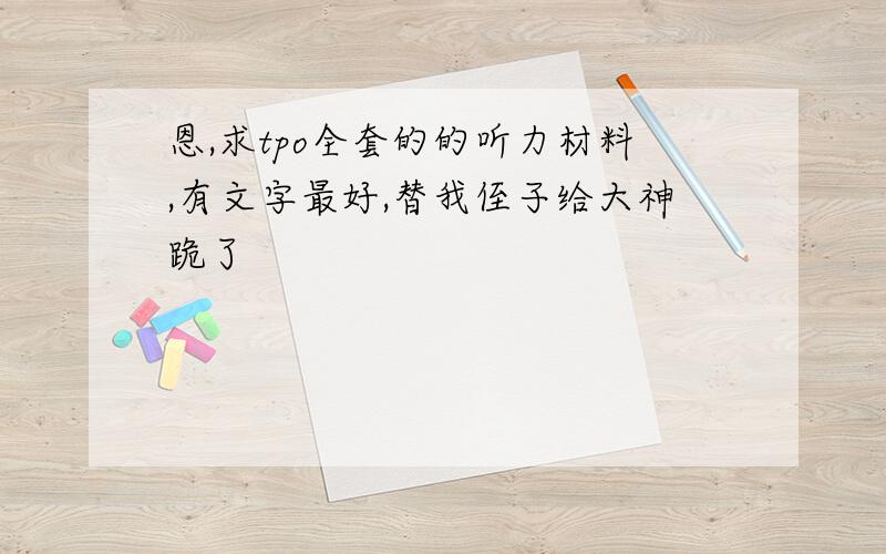 恩,求tpo全套的的听力材料,有文字最好,替我侄子给大神跪了