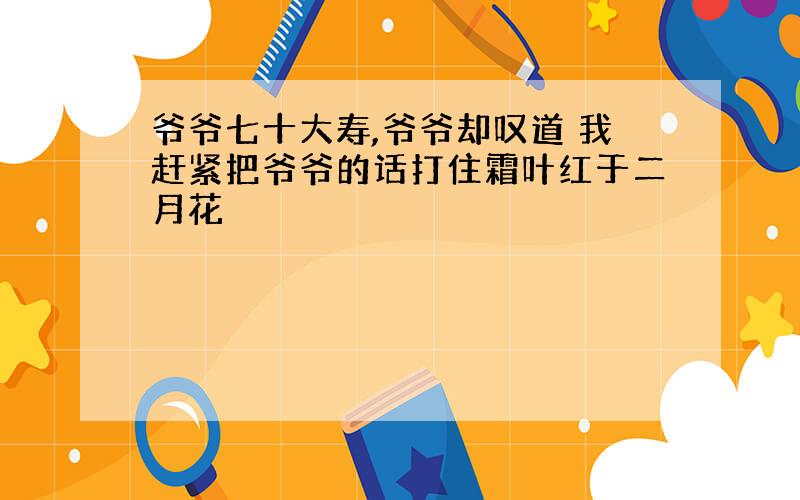 爷爷七十大寿,爷爷却叹道 我赶紧把爷爷的话打住霜叶红于二月花