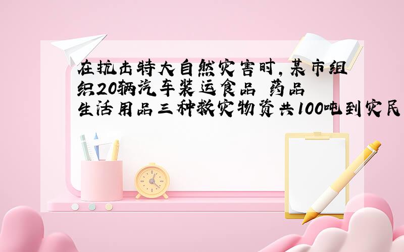 在抗击特大自然灾害时,某市组织20辆汽车装运食品 药品 生活用品三种救灾物资共100吨到灾民安置点,按计划2