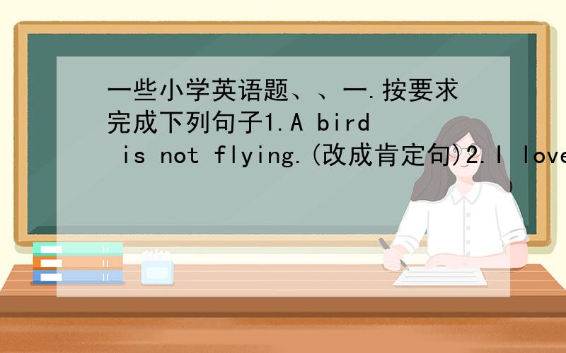 一些小学英语题、、一.按要求完成下列句子1.A bird is not flying.(改成肯定句)2.I love e