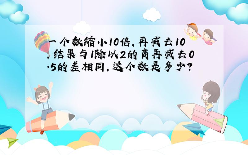 一个数缩小10倍,再减去10,结果与1除以2的商再减去0.5的差相同,这个数是多少?