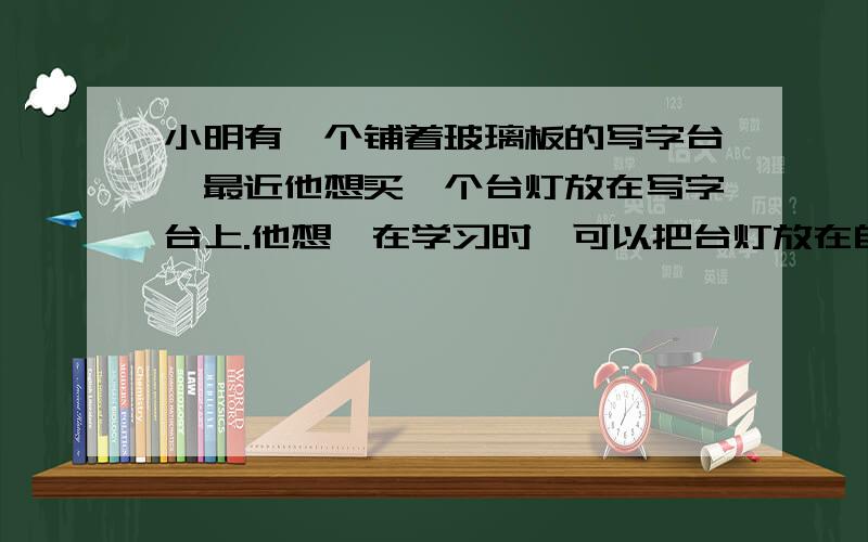 小明有一个铺着玻璃板的写字台,最近他想买一个台灯放在写字台上.他想,在学习时,可以把台灯放在自己的正