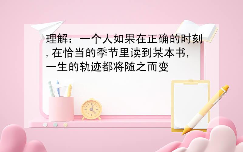 理解：一个人如果在正确的时刻,在恰当的季节里读到某本书,一生的轨迹都将随之而变