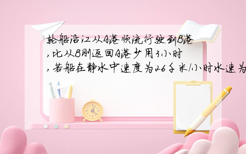 轮船沿江从A港顺流行驶到B港,比从B刚返回A港少用3小时,若船在静水中速度为26千米/小时水速为2千米每小时