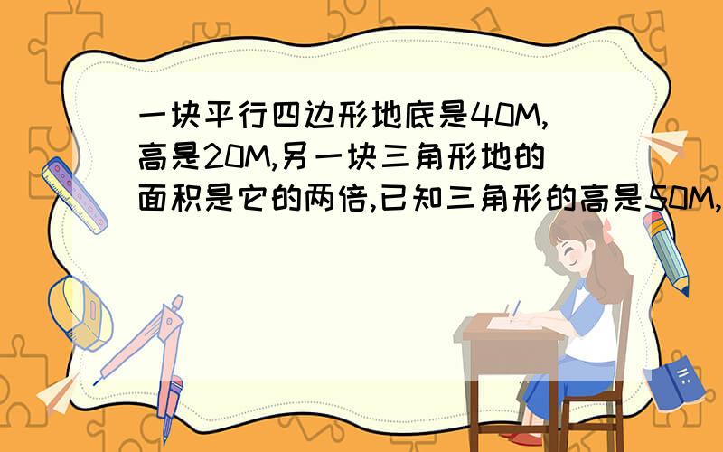 一块平行四边形地底是40M,高是20M,另一块三角形地的面积是它的两倍,已知三角形的高是50M,三角形的底是多少