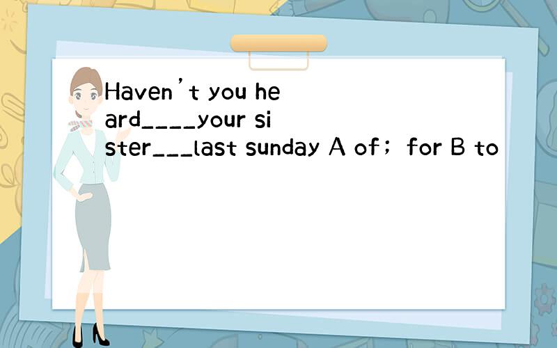 Haven’t you heard____your sister___last sunday A of；for B to