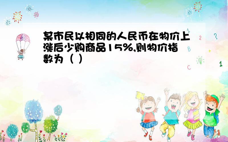 某市民以相同的人民币在物价上涨后少购商品15％,则物价指数为（ ）