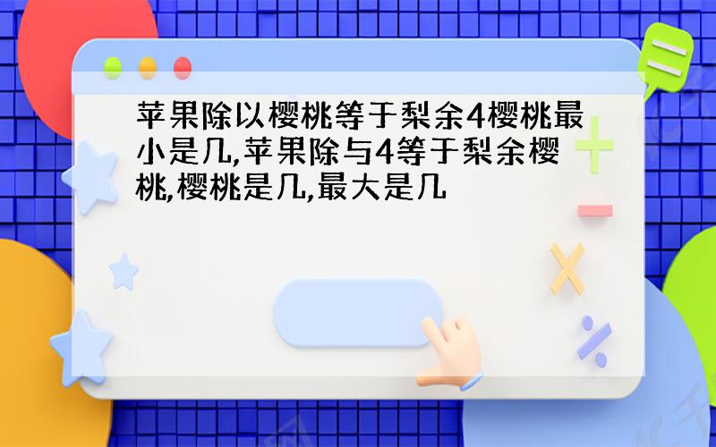 苹果除以樱桃等于梨余4樱桃最小是几,苹果除与4等于梨余樱桃,樱桃是几,最大是几