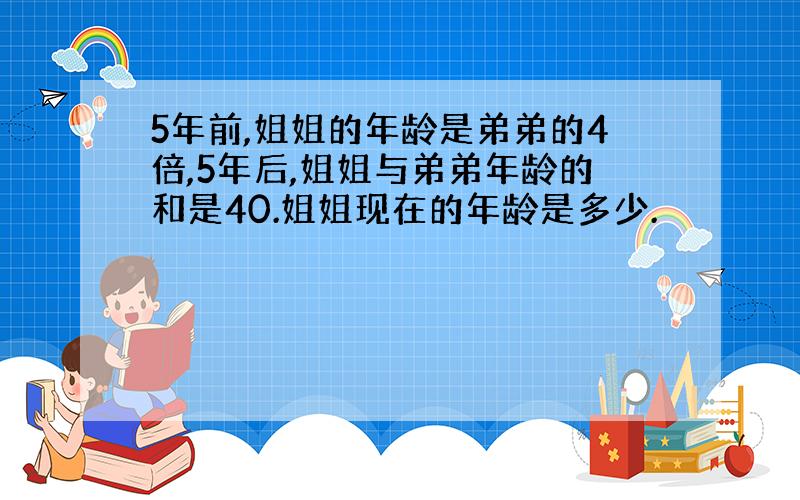 5年前,姐姐的年龄是弟弟的4倍,5年后,姐姐与弟弟年龄的和是40.姐姐现在的年龄是多少.