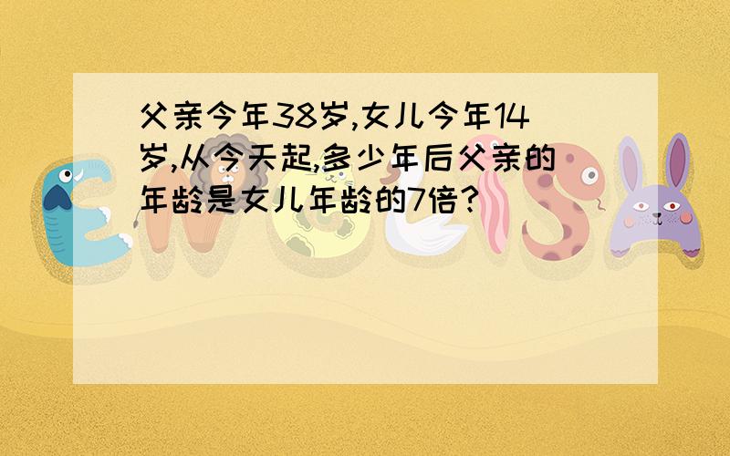 父亲今年38岁,女儿今年14岁,从今天起,多少年后父亲的年龄是女儿年龄的7倍?