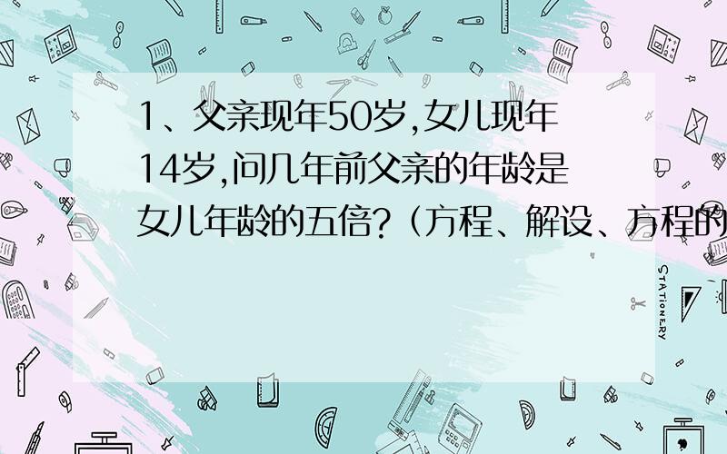 1、父亲现年50岁,女儿现年14岁,问几年前父亲的年龄是女儿年龄的五倍?（方程、解设、方程的解）