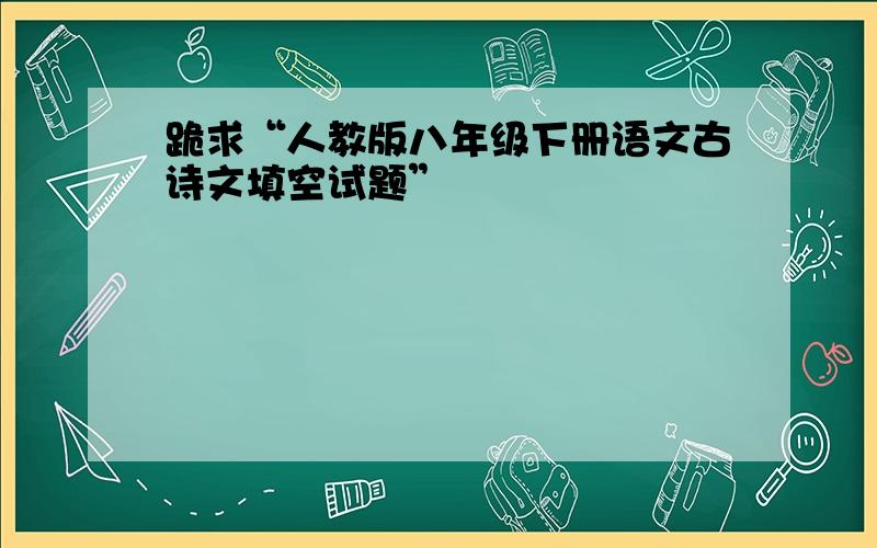 跪求“人教版八年级下册语文古诗文填空试题”