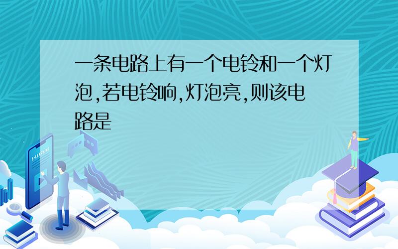 一条电路上有一个电铃和一个灯泡,若电铃响,灯泡亮,则该电路是