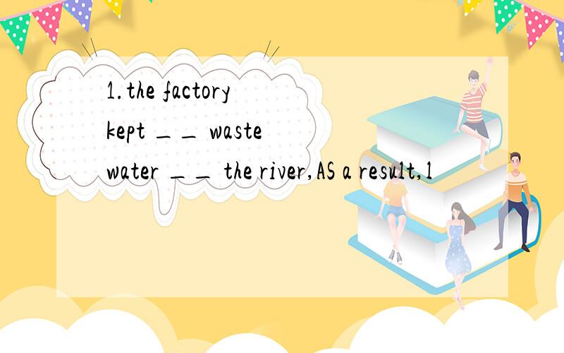 1.the factory kept __ waste water __ the river,AS a result,l