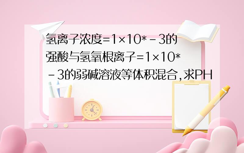 氢离子浓度=1×10*-3的强酸与氢氧根离子=1×10*-3的弱碱溶液等体积混合,求PH