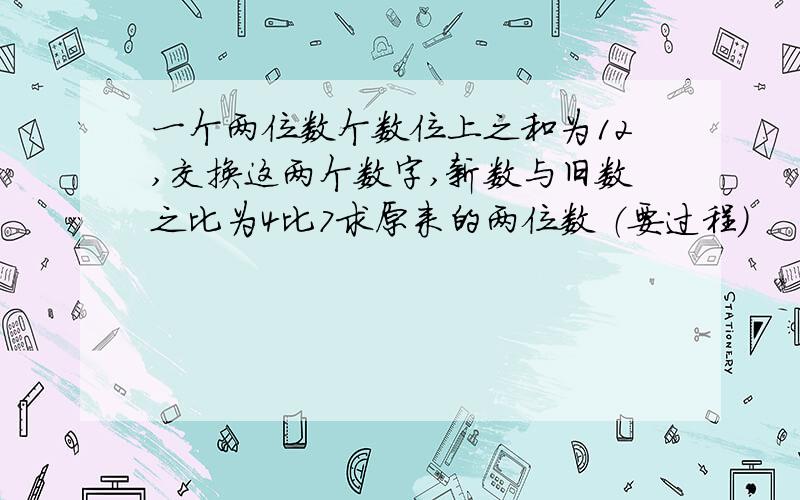 一个两位数个数位上之和为12,交换这两个数字,新数与旧数之比为4比7求原来的两位数 （要过程）