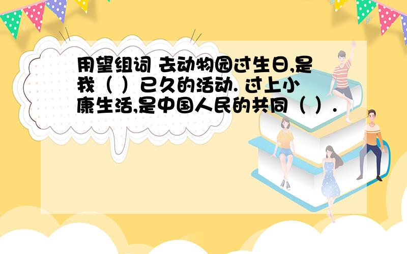 用望组词 去动物园过生日,是我（ ）已久的活动. 过上小康生活,是中国人民的共同（ ）.