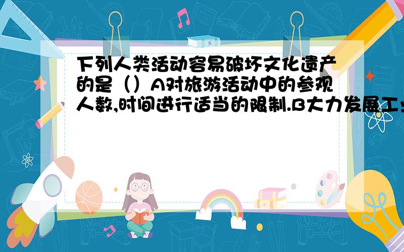 下列人类活动容易破坏文化遗产的是（）A对旅游活动中的参观人数,时间进行适当的限制.B大力发展工业,先把当地的经济搞上去.