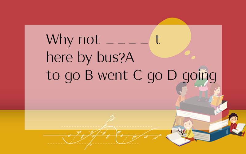 Why not ____ there by bus?A to go B went C go D going