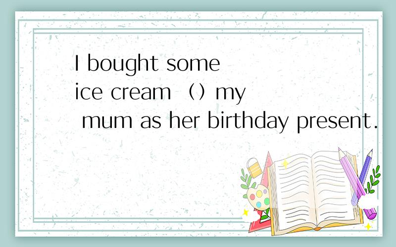 I bought some ice cream （）my mum as her birthday present.